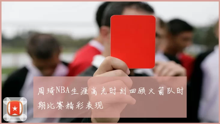 周琦NBA生涯高光时刻回顾火箭队时期比赛精彩表现