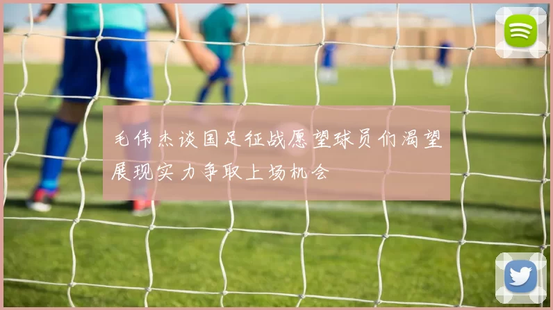 毛伟杰谈国足征战愿望球员们渴望展现实力争取上场机会