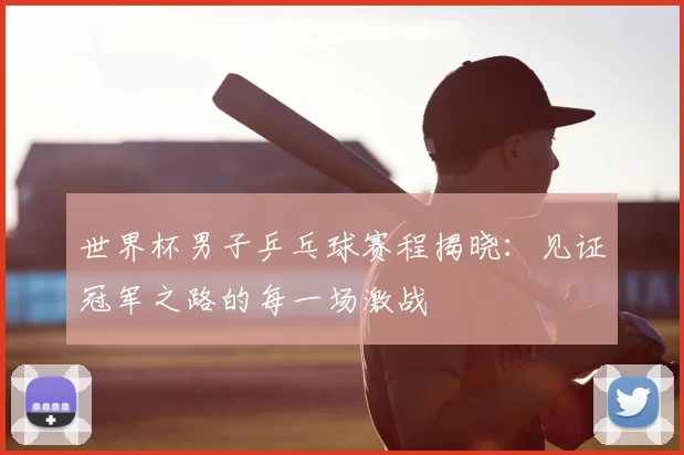 世界杯男子乒乓球赛程揭晓:见证冠军之路的每一场激战