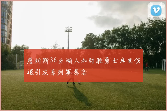 詹姆斯36分湖人加时胜勇士库里伤退引发系列赛悬念