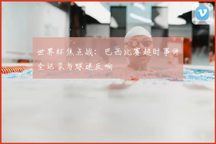 世界杯焦点战:巴西比赛超时事件全记录与球迷反响