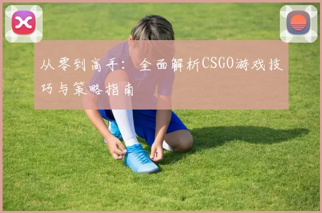 从零到高手:全面解析CSGO游戏技巧与策略指南