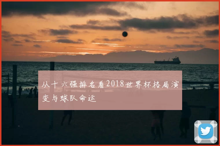 从十六强排名看2018世界杯格局演变与球队命运