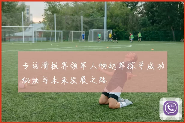 专访滑板界领军人物赵军探寻成功秘诀与未来发展之路