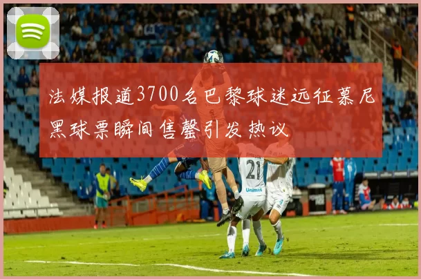法媒报道3700名巴黎球迷远征慕尼黑球票瞬间售罄引发热议