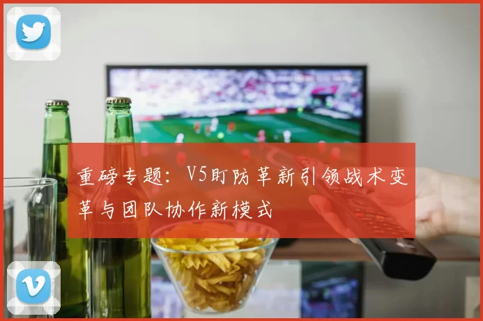 重磅专题：V5盯防革新引领战术变革与团队协作新模式