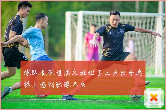 球队表现谨慎文班坦言三分出手选择上感到犹豫不决