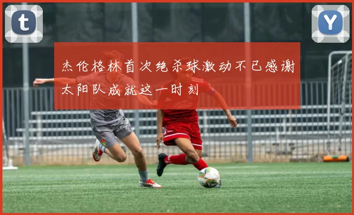 杰伦格林首次绝杀球激动不已感谢太阳队成就这一时刻