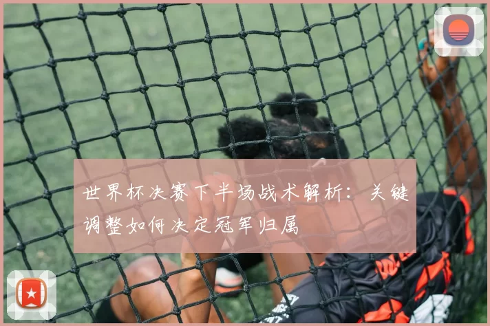 世界杯决赛下半场战术解析:关键调整如何决定冠军归属