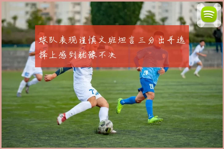 球队表现谨慎文班坦言三分出手选择上感到犹豫不决