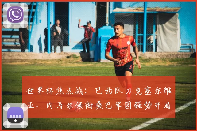 世界杯焦点战:巴西队力克塞尔维亚,内马尔领衔桑巴军团强势开局