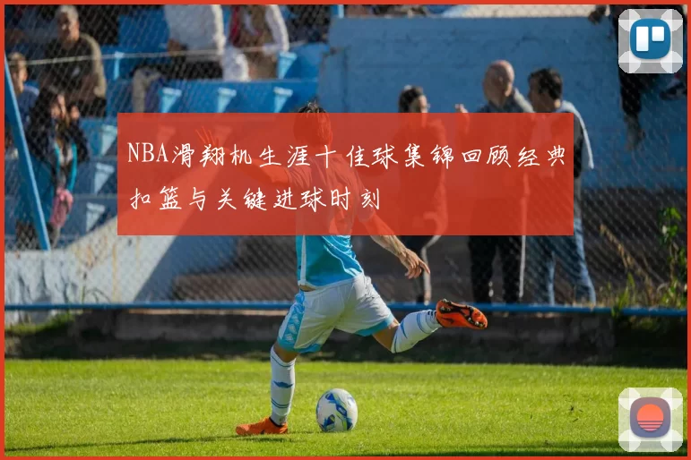 NBA滑翔机生涯十佳球集锦回顾经典扣篮与关键进球时刻