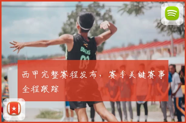 西甲完整赛程发布，赛季关键赛事全程跟踪