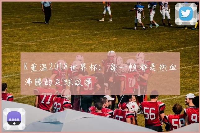 K重温2018世界杯:每一帧都是热血沸腾的足球故事