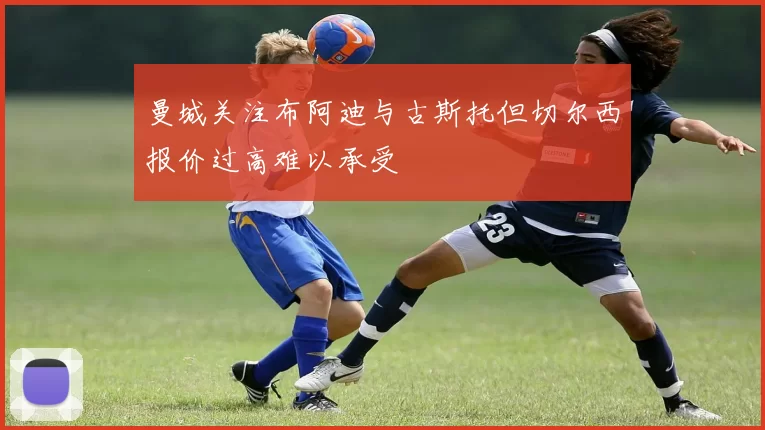 曼城关注布阿迪与古斯托但切尔西报价过高难以承受