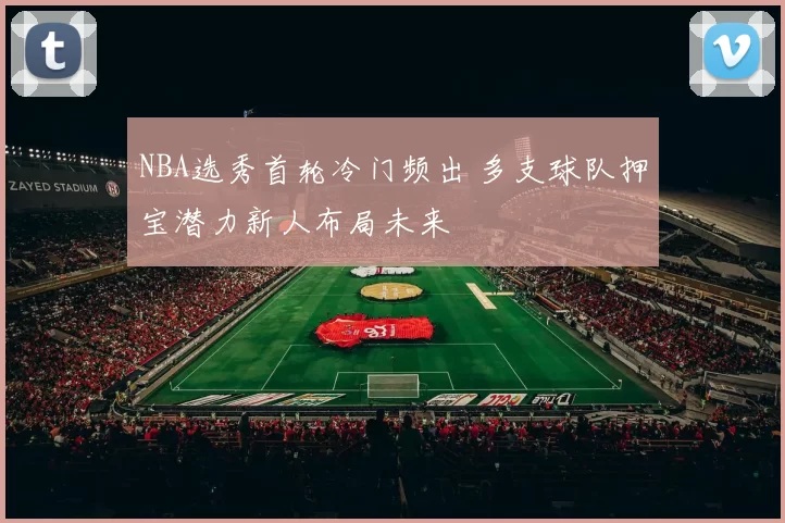 NBA选秀首轮冷门频出 多支球队押宝潜力新人布局未来