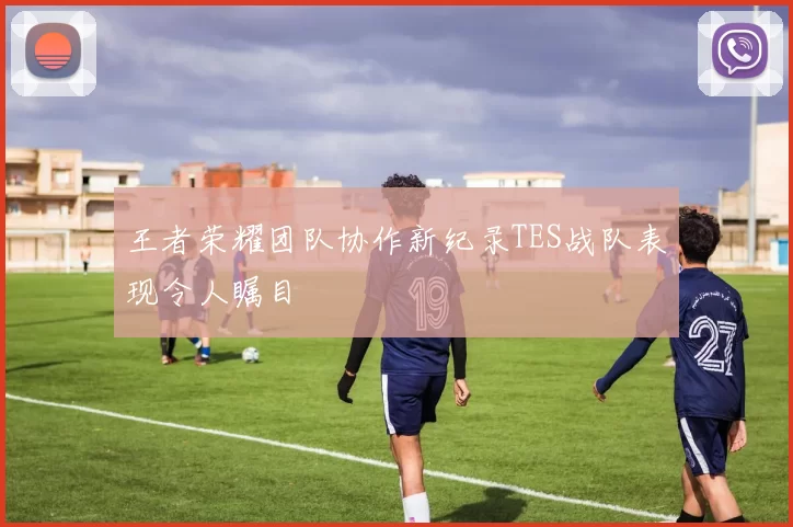 王者荣耀团队协作新纪录TES战队表现令人瞩目