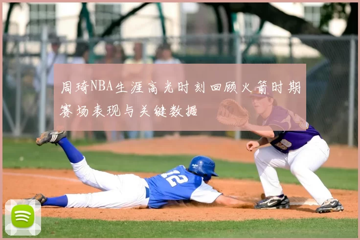 周琦NBA生涯高光时刻回顾火箭时期赛场表现与关键数据