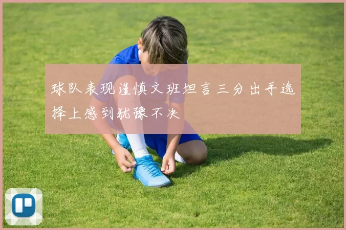 球队表现谨慎文班坦言三分出手选择上感到犹豫不决