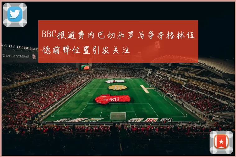 BBC报道费内巴切和罗马争夺格林伍德前锋位置引发关注