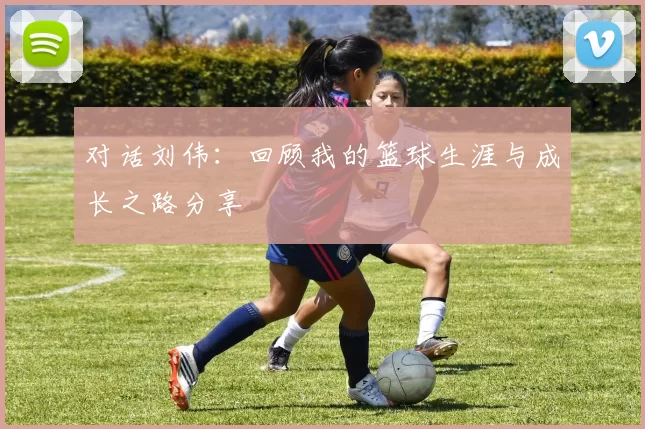 对话刘伟：回顾我的篮球生涯与成长之路分享
