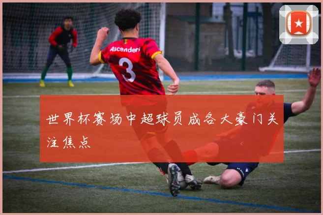 世界杯赛场中超球员成各大豪门关注焦点