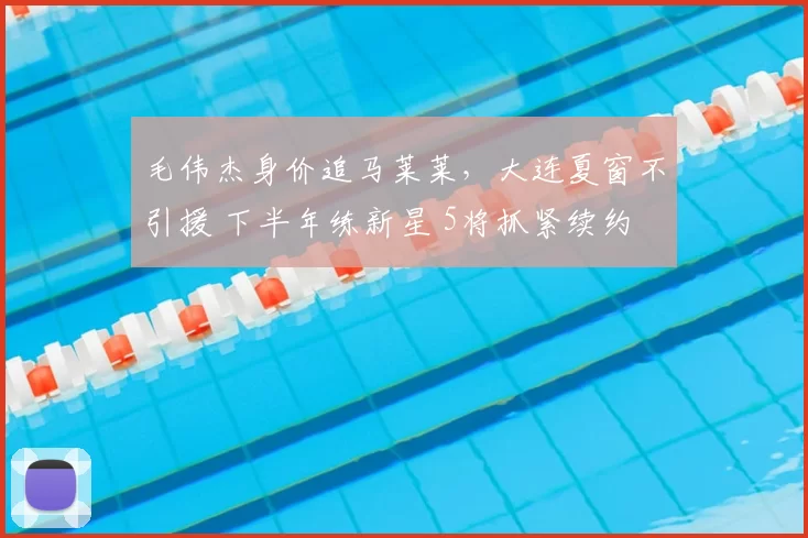 毛伟杰身价追马莱莱,大连夏窗不引援 下半年练新星 5将抓紧续约