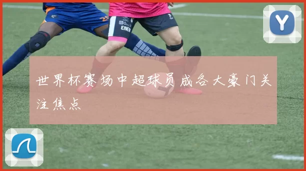世界杯赛场中超球员成各大豪门关注焦点