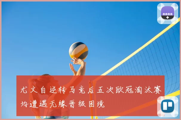 尤文自逆转马竞后五次欧冠淘汰赛均遭遇无缘晋级困境