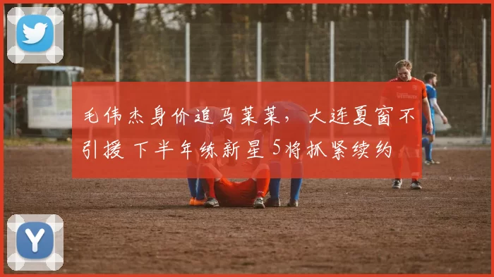 毛伟杰身价追马莱莱,大连夏窗不引援 下半年练新星 5将抓紧续约