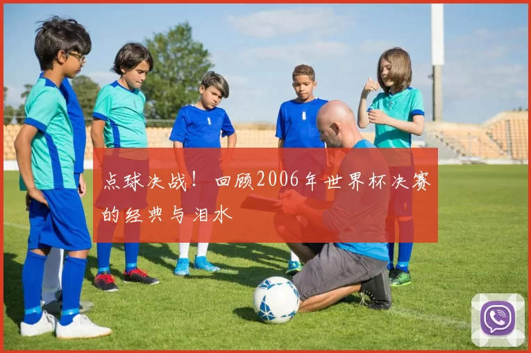 点球决战!回顾2006年世界杯决赛的经典与泪水