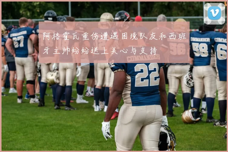阿格霍瓦重伤遭遇困境队友和西班牙主帅纷纷送上关心与支持