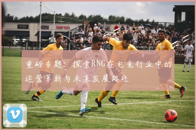 重磅专题：探索RNG在电竞行业中的运营革新与未来发展路径