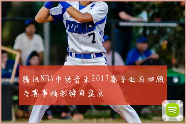 腾讯NBA中场音乐2017赛季曲目回顾与赛事精彩瞬间盘点