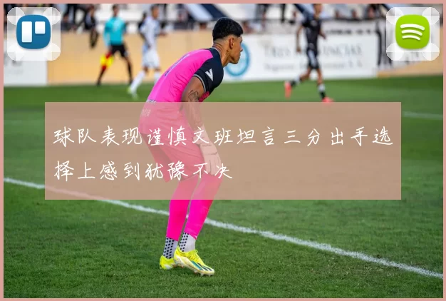 球队表现谨慎文班坦言三分出手选择上感到犹豫不决