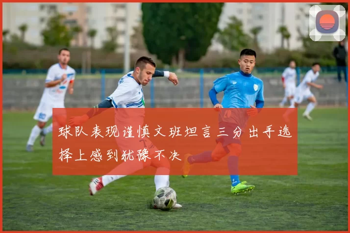 球队表现谨慎文班坦言三分出手选择上感到犹豫不决