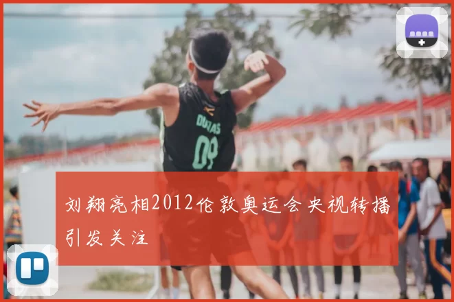 刘翔亮相2012伦敦奥运会央视转播引发关注