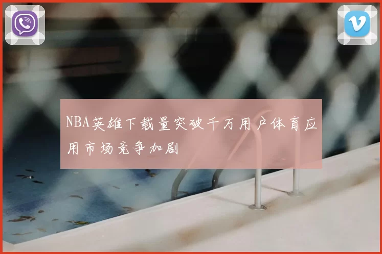 NBA英雄下载量突破千万用户体育应用市场竞争加剧