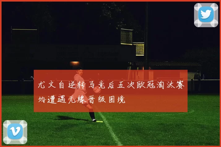 尤文自逆转马竞后五次欧冠淘汰赛均遭遇无缘晋级困境