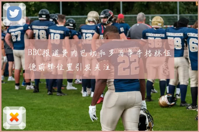 BBC报道费内巴切和罗马争夺格林伍德前锋位置引发关注