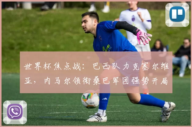 世界杯焦点战:巴西队力克塞尔维亚,内马尔领衔桑巴军团强势开局