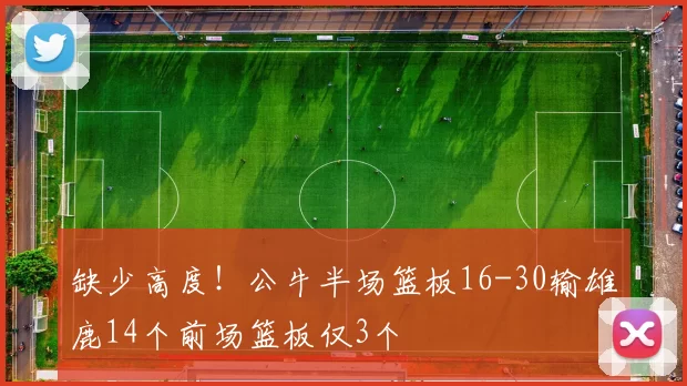 缺少高度！公牛半场篮板16-30输雄鹿14个前场篮板仅3个