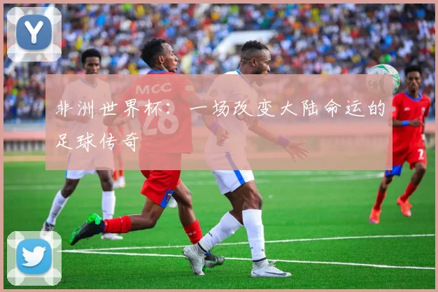 非洲世界杯:一场改变大陆命运的足球传奇