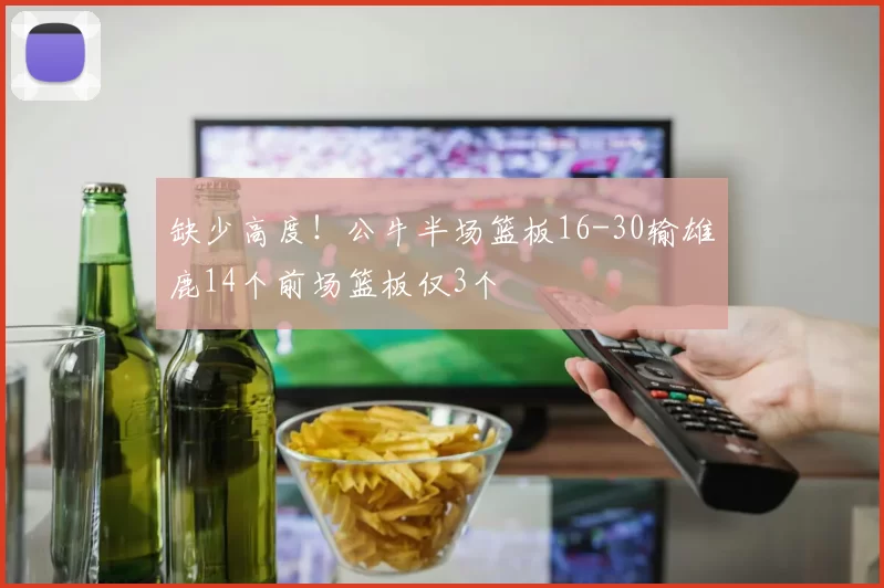缺少高度!公牛半场篮板16-30输雄鹿14个前场篮板仅3个