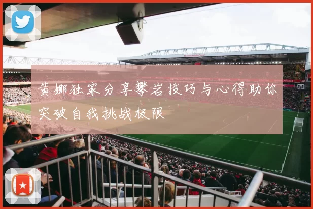 黄娜独家分享攀岩技巧与心得助你突破自我挑战极限