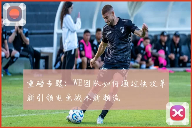 重磅专题：WE团队如何通过快攻革新引领电竞战术新潮流