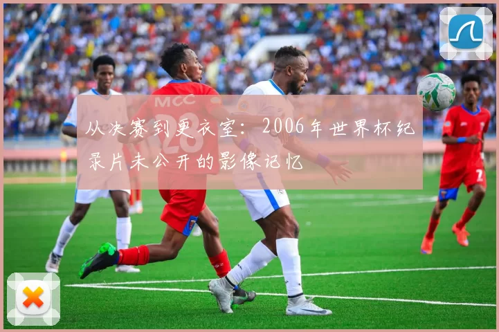 从决赛到更衣室：2006年世界杯纪录片未公开的影像记忆