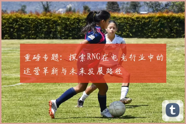 重磅专题：探索RNG在电竞行业中的运营革新与未来发展路径