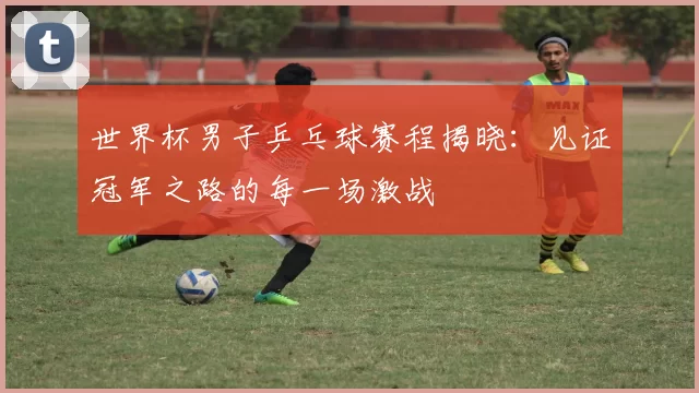 世界杯男子乒乓球赛程揭晓:见证冠军之路的每一场激战