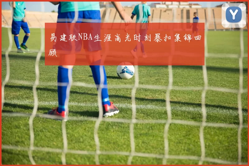 易建联NBA生涯高光时刻暴扣集锦回顾